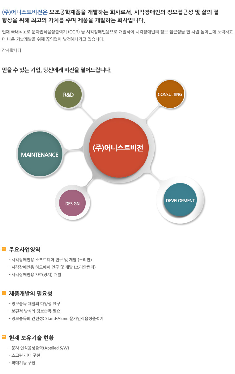 (주)어니스트비전은 보조공학제품을 개발하는 회사로서, 시각장애인의 정보접근성 및 삶의 질 향상을 위해 최고의 가치를 주며 제품을 개발하는 회사입니다. 현재 국내 최초로 문자인식음성출력기(OCR)을 시각장애인용으로 개발하며 시각장애인의 정보 접근성을 한 차원 높이는데 노력하고 더 나은 기술 개발을 위해 끊임없이 발전해 나가고 있습니다. 감사합니다. - 믿을 수 있는 기업, 당신에게 비전을 열어드립니다: R&D, MAINTENANCE, DESIGN, DEVELOPMENT, CONSULTING - 주요사업영역: 시각장애인용 소프트웨어 연구 및 개발(소리안), 시각장애인용 하드웨어 연구 및 개발(소리안썬더), 시각장애인용 SET(장치) 개발 / 제품개발의 필요성: 정보습득 채널의 다양성 요구, 보편적 방식의 정보 습득 필요, 정보습득의 간편성 - Stand-Alone 문자인식음성출력기 / 현재 보유기술 현황: 문자 인슥음성출력(Applied S/W), 스크린 리더 구현, 확대기능 구현